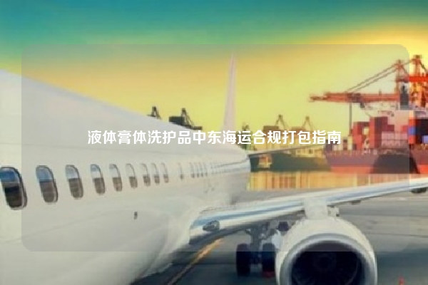 液体膏体洗护品中东海运合规打包指南