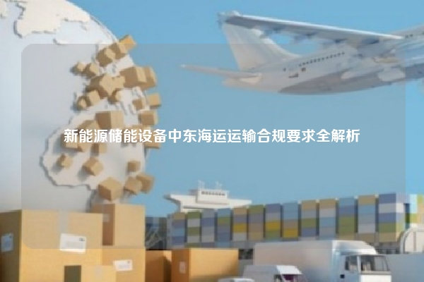 新能源储能设备中东海运运输合规要求全解析