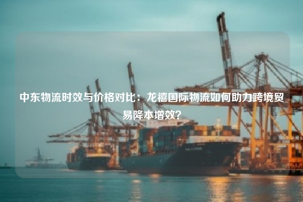 中东物流时效与价格对比:龙禧国际物流如何助力跨境贸易降本增效?