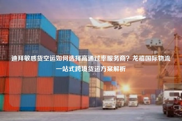 迪拜敏感货空运如何选择高通过率服务商?龙禧国际物流一站式跨境货运方案解析