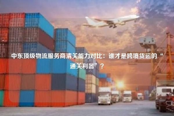 中东顶级物流服务商清关能力对比:谁才是跨境货运的“通关利器”?