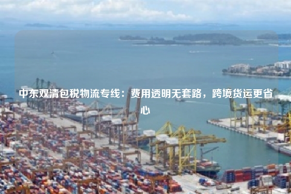中东双清包税物流专线:费用透明无套路,跨境货运更省心
