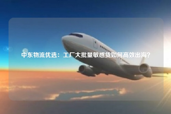 中东物流优选:工厂大批量敏感货如何高效出海?