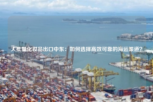 大批量化妆品出口中东:如何选择高效可靠的海运渠道?