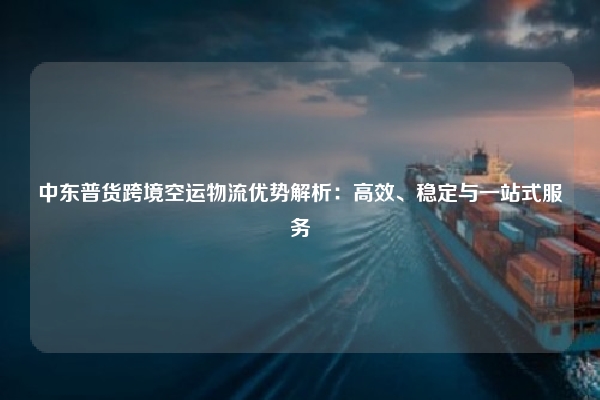 中东普货跨境空运物流优势解析:高效、稳定与一站式服务
