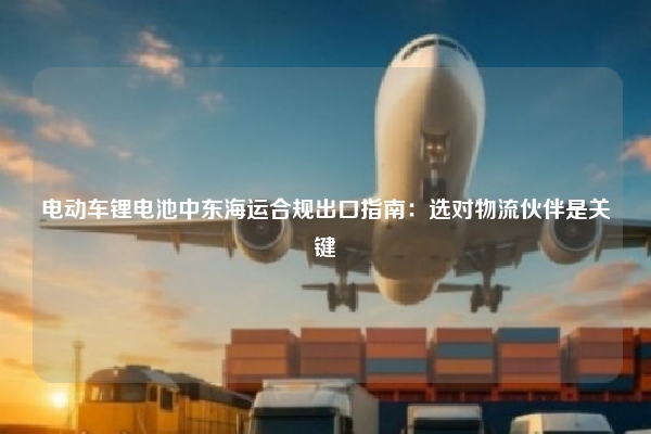 电动车锂电池中东海运合规出口指南:选对物流伙伴是关键