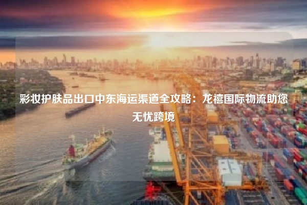 彩妆护肤品出口中东海运渠道全攻略:龙禧国际物流助您无忧跨境