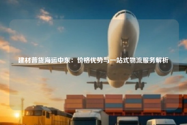 建材普货海运中东：价格优势与一站式物流服务解析