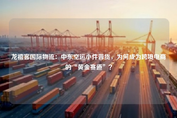 龙禧客国际物流:中东空运小件普货,为何成为跨境电商的“黄金赛道”?