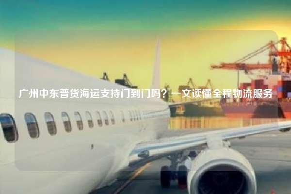 广州中东普货海运支持门到门吗?一文读懂全程物流服务