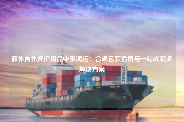 液体膏体洗护用品中东海运：合规包装指南与一站式物流解决方案