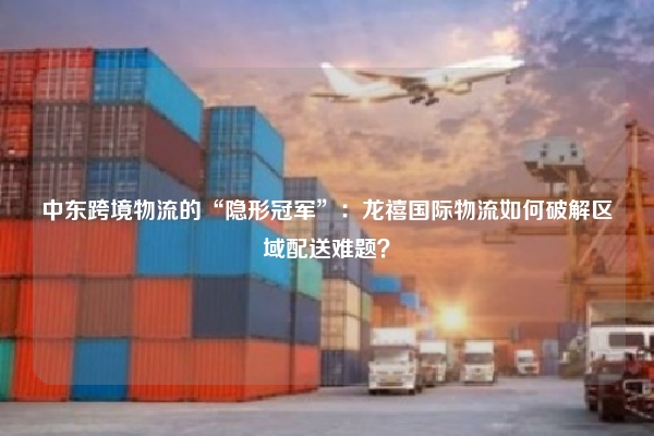 中东跨境物流的“隐形冠军”：龙禧国际物流如何破解区域配送难题？