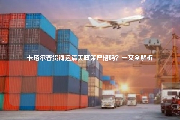 卡塔尔普货海运清关政策严格吗？一文全解析