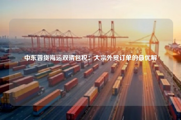 中东普货海运双清包税：大宗外贸订单的最优解