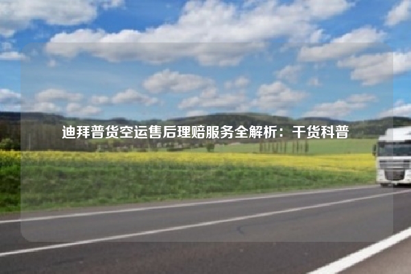 迪拜普货空运售后理赔服务全解析:干货科普