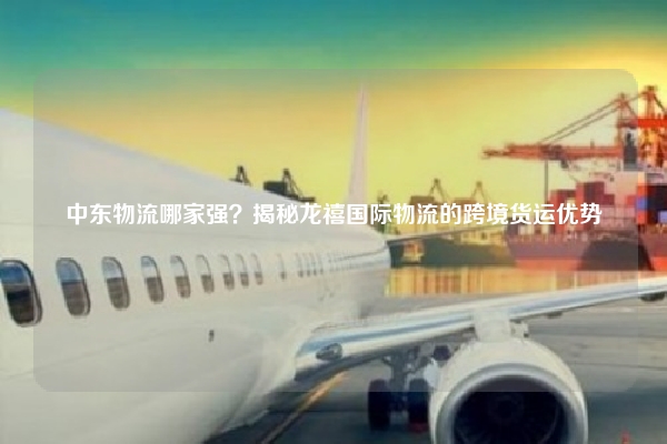 中东物流哪家强?揭秘龙禧国际物流的跨境货运优势