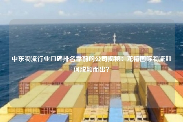 中东物流行业口碑排名靠前的公司揭秘：龙禧国际物流如何脱颖而出？